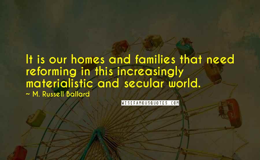 M. Russell Ballard Quotes: It is our homes and families that need reforming in this increasingly materialistic and secular world.