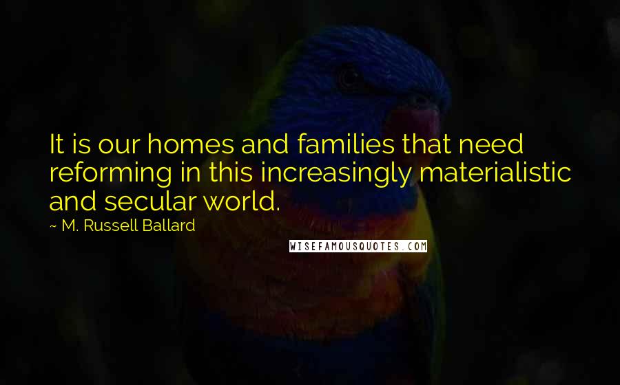 M. Russell Ballard Quotes: It is our homes and families that need reforming in this increasingly materialistic and secular world.