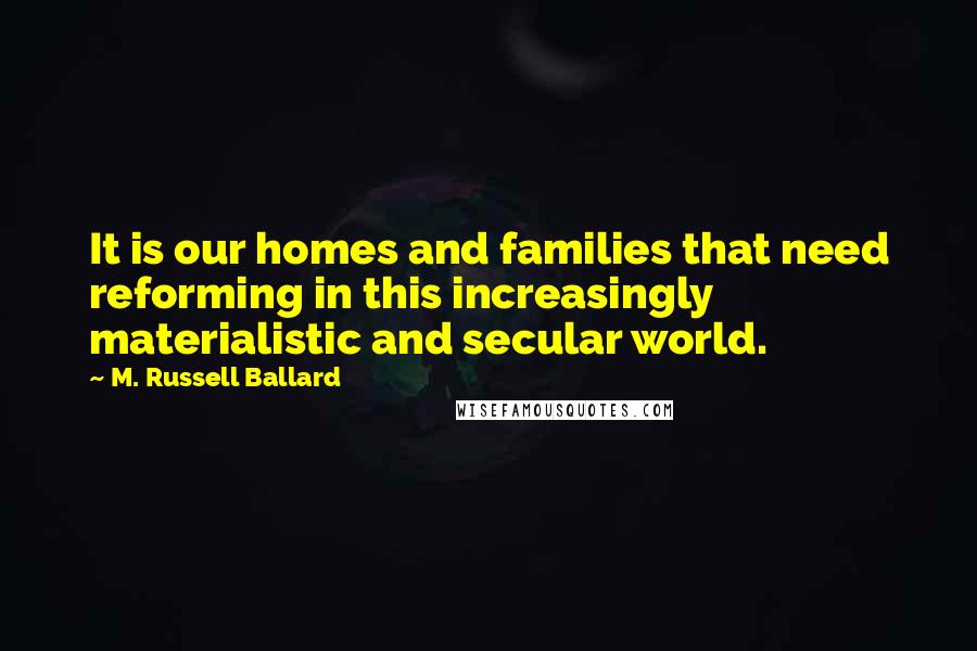 M. Russell Ballard Quotes: It is our homes and families that need reforming in this increasingly materialistic and secular world.