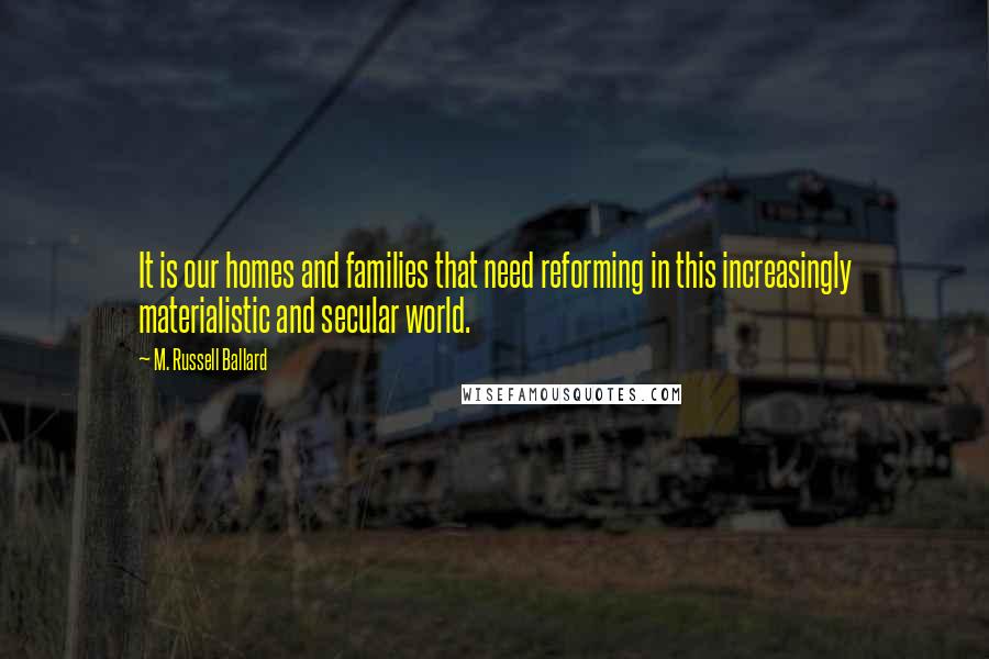 M. Russell Ballard Quotes: It is our homes and families that need reforming in this increasingly materialistic and secular world.