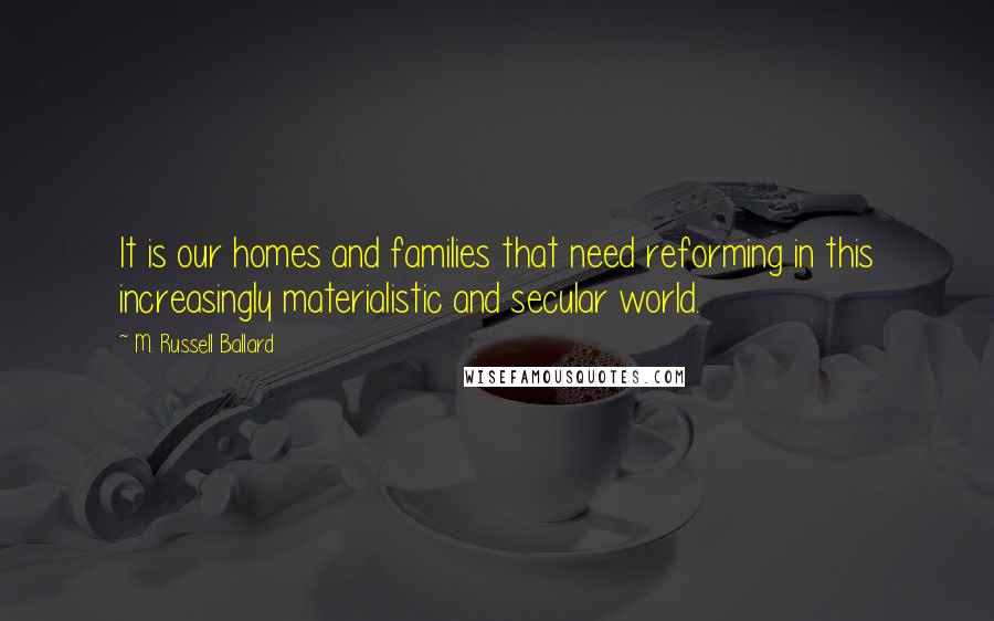 M. Russell Ballard Quotes: It is our homes and families that need reforming in this increasingly materialistic and secular world.