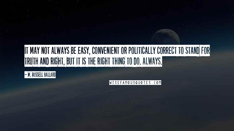 M. Russell Ballard Quotes: It may not always be easy, convenient or politically correct to stand for truth and right, but it is the right thing to do. Always.