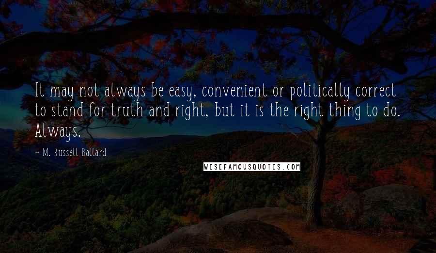 M. Russell Ballard Quotes: It may not always be easy, convenient or politically correct to stand for truth and right, but it is the right thing to do. Always.