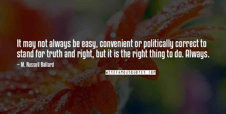 M. Russell Ballard Quotes: It may not always be easy, convenient or politically correct to stand for truth and right, but it is the right thing to do. Always.