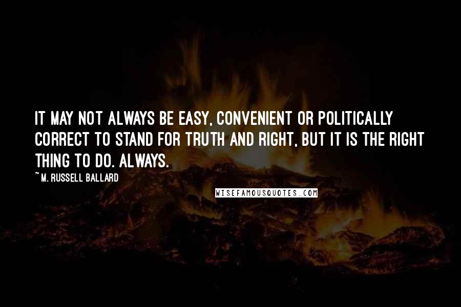 M. Russell Ballard Quotes: It may not always be easy, convenient or politically correct to stand for truth and right, but it is the right thing to do. Always.