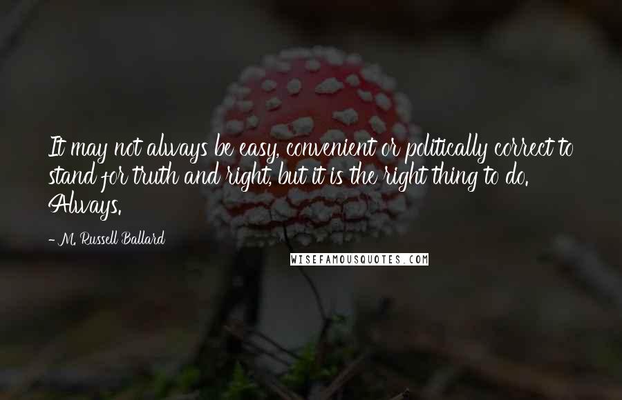 M. Russell Ballard Quotes: It may not always be easy, convenient or politically correct to stand for truth and right, but it is the right thing to do. Always.