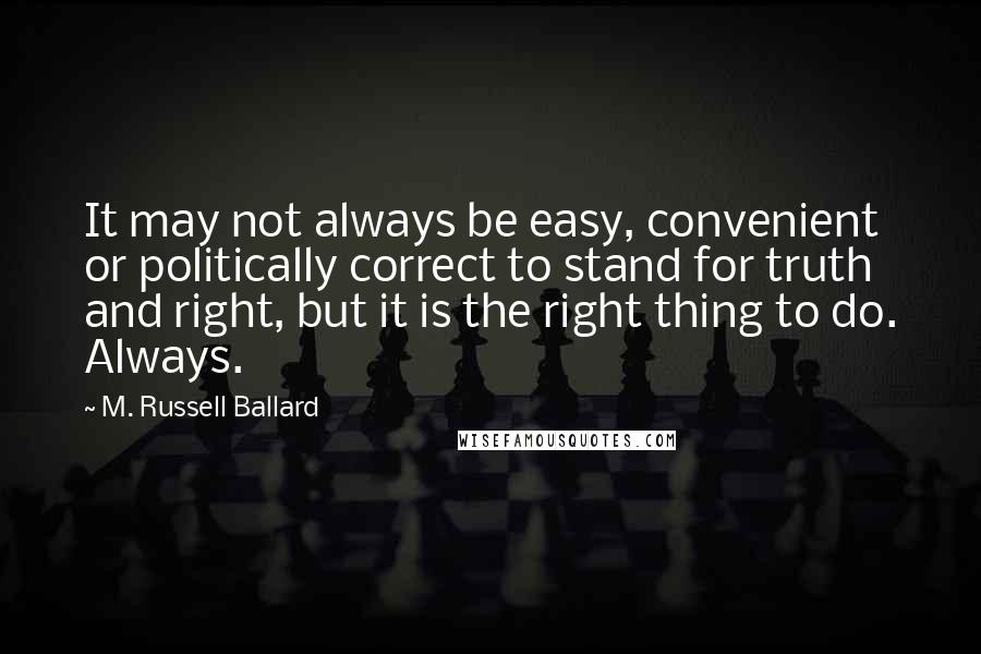 M. Russell Ballard Quotes: It may not always be easy, convenient or politically correct to stand for truth and right, but it is the right thing to do. Always.