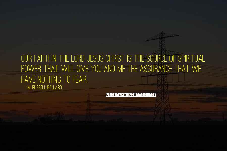 M. Russell Ballard Quotes: Our faith in the Lord Jesus Christ is the source of spiritual power that will give you and me the assurance that we have nothing to fear.