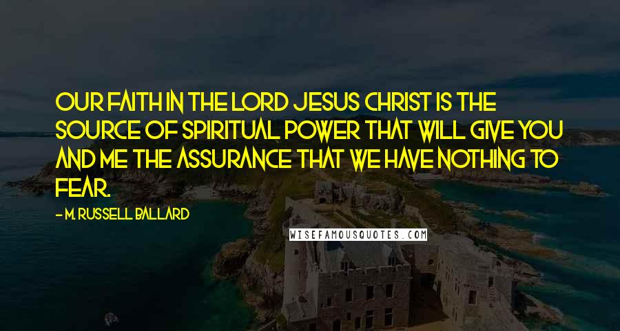 M. Russell Ballard Quotes: Our faith in the Lord Jesus Christ is the source of spiritual power that will give you and me the assurance that we have nothing to fear.