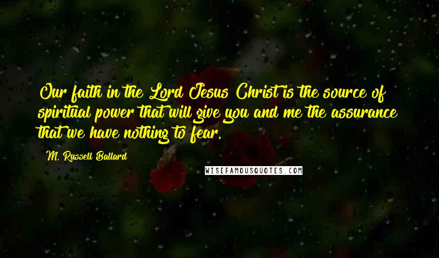 M. Russell Ballard Quotes: Our faith in the Lord Jesus Christ is the source of spiritual power that will give you and me the assurance that we have nothing to fear.