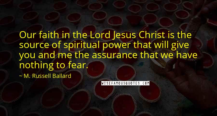 M. Russell Ballard Quotes: Our faith in the Lord Jesus Christ is the source of spiritual power that will give you and me the assurance that we have nothing to fear.