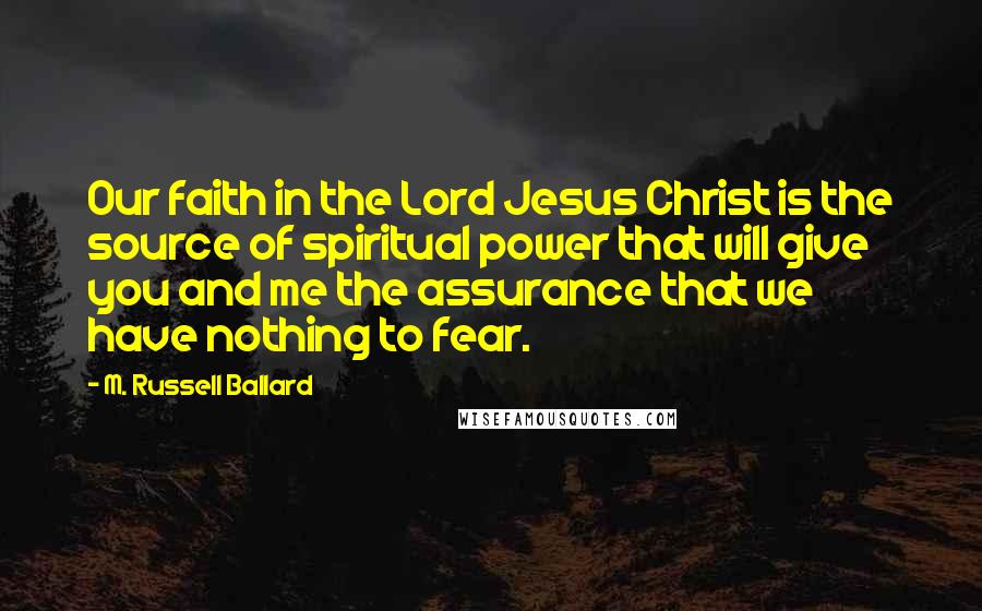 M. Russell Ballard Quotes: Our faith in the Lord Jesus Christ is the source of spiritual power that will give you and me the assurance that we have nothing to fear.