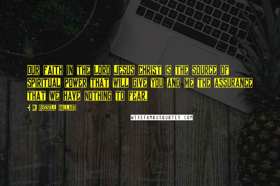 M. Russell Ballard Quotes: Our faith in the Lord Jesus Christ is the source of spiritual power that will give you and me the assurance that we have nothing to fear.