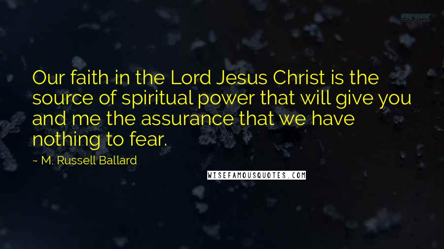 M. Russell Ballard Quotes: Our faith in the Lord Jesus Christ is the source of spiritual power that will give you and me the assurance that we have nothing to fear.