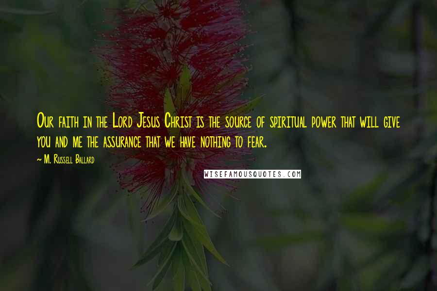 M. Russell Ballard Quotes: Our faith in the Lord Jesus Christ is the source of spiritual power that will give you and me the assurance that we have nothing to fear.