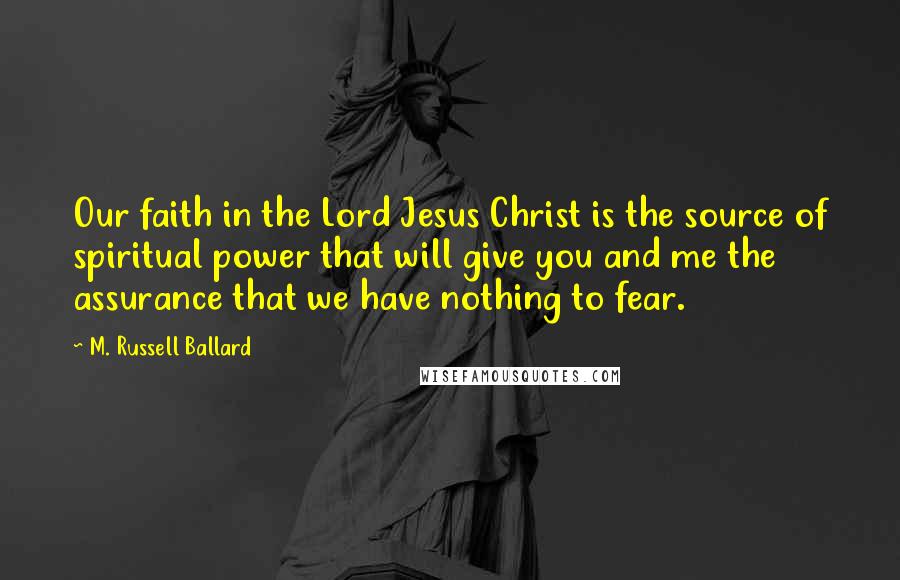 M. Russell Ballard Quotes: Our faith in the Lord Jesus Christ is the source of spiritual power that will give you and me the assurance that we have nothing to fear.