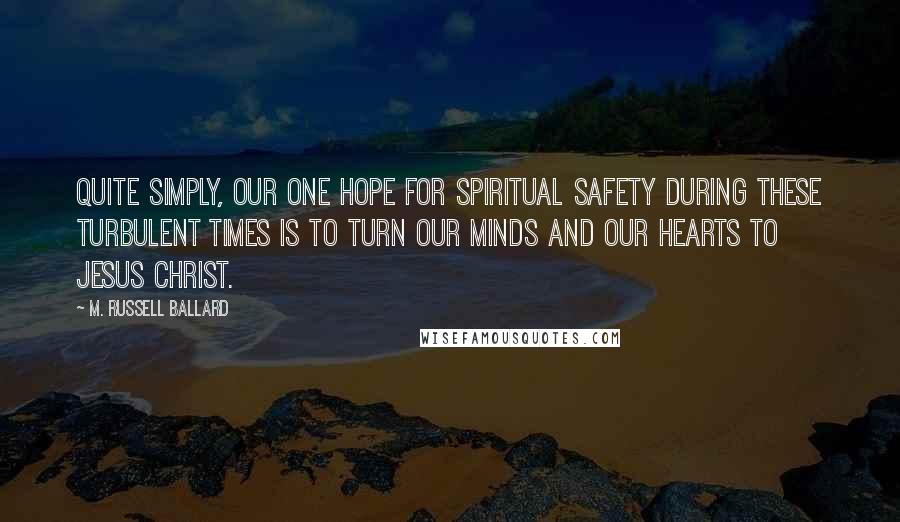 M. Russell Ballard Quotes: Quite simply, our one hope for spiritual safety during these turbulent times is to turn our minds and our hearts to Jesus Christ.