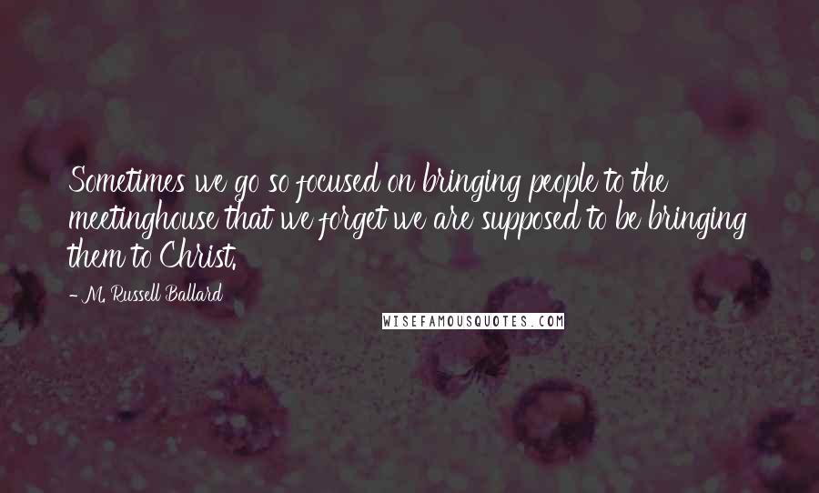 M. Russell Ballard Quotes: Sometimes we go so focused on bringing people to the meetinghouse that we forget we are supposed to be bringing them to Christ.