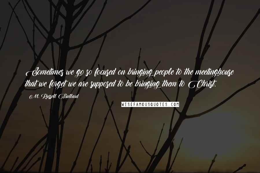 M. Russell Ballard Quotes: Sometimes we go so focused on bringing people to the meetinghouse that we forget we are supposed to be bringing them to Christ.