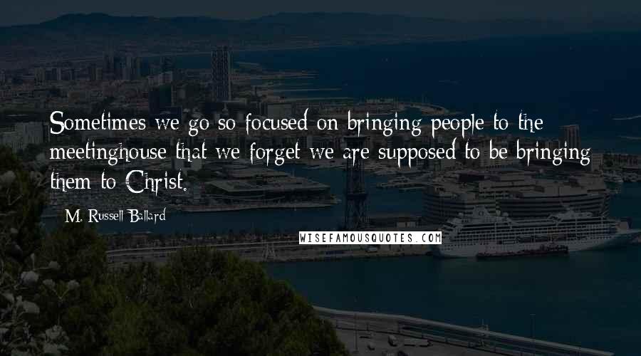 M. Russell Ballard Quotes: Sometimes we go so focused on bringing people to the meetinghouse that we forget we are supposed to be bringing them to Christ.