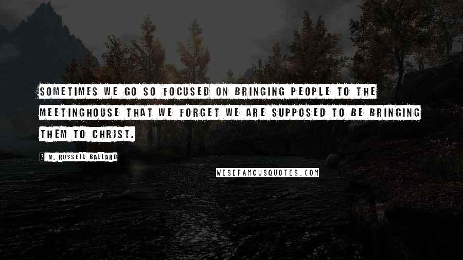 M. Russell Ballard Quotes: Sometimes we go so focused on bringing people to the meetinghouse that we forget we are supposed to be bringing them to Christ.