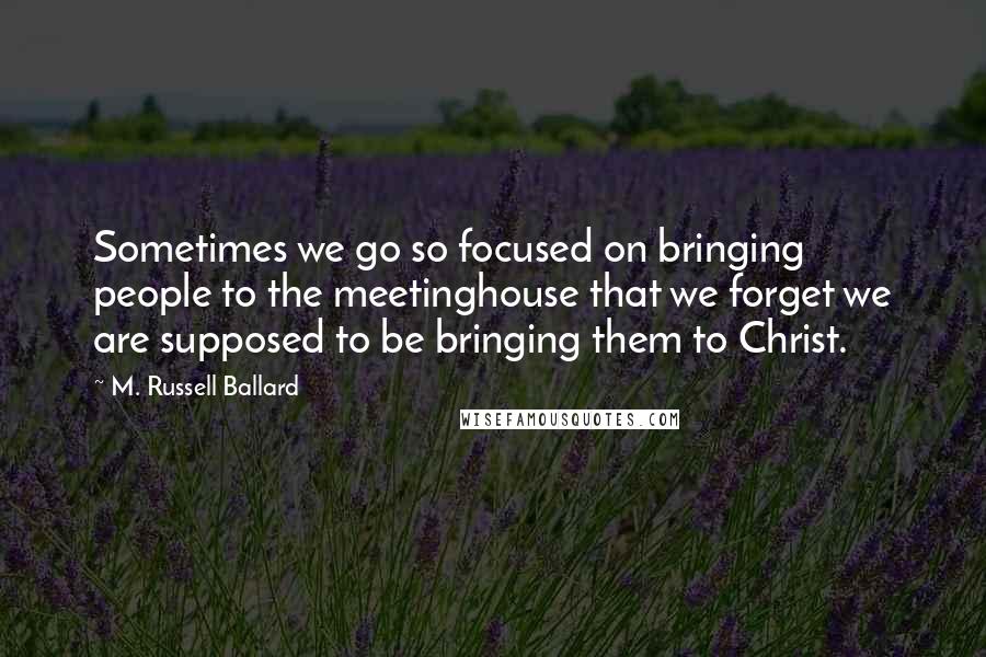 M. Russell Ballard Quotes: Sometimes we go so focused on bringing people to the meetinghouse that we forget we are supposed to be bringing them to Christ.