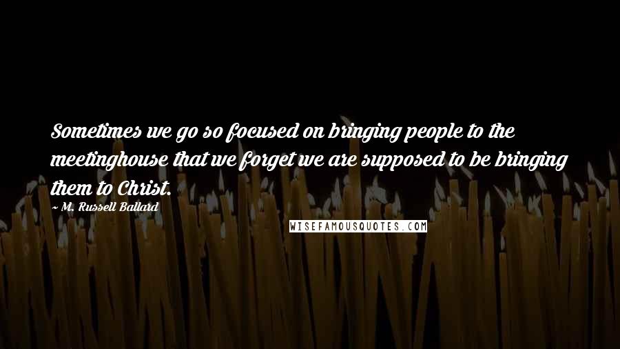 M. Russell Ballard Quotes: Sometimes we go so focused on bringing people to the meetinghouse that we forget we are supposed to be bringing them to Christ.