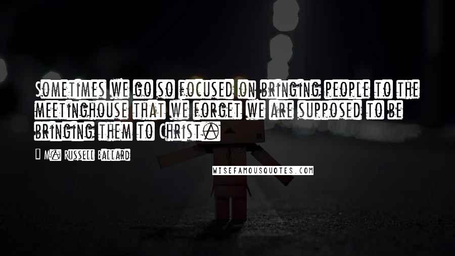 M. Russell Ballard Quotes: Sometimes we go so focused on bringing people to the meetinghouse that we forget we are supposed to be bringing them to Christ.