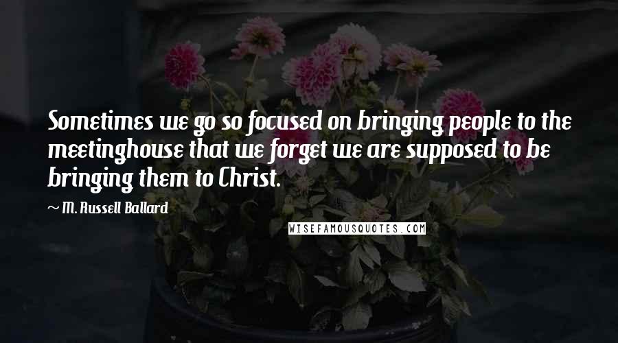 M. Russell Ballard Quotes: Sometimes we go so focused on bringing people to the meetinghouse that we forget we are supposed to be bringing them to Christ.