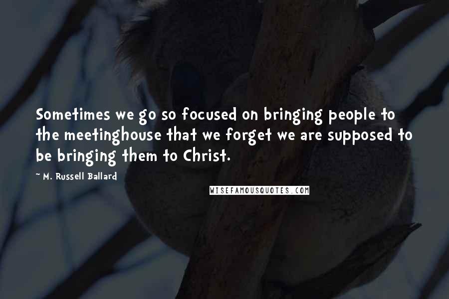 M. Russell Ballard Quotes: Sometimes we go so focused on bringing people to the meetinghouse that we forget we are supposed to be bringing them to Christ.