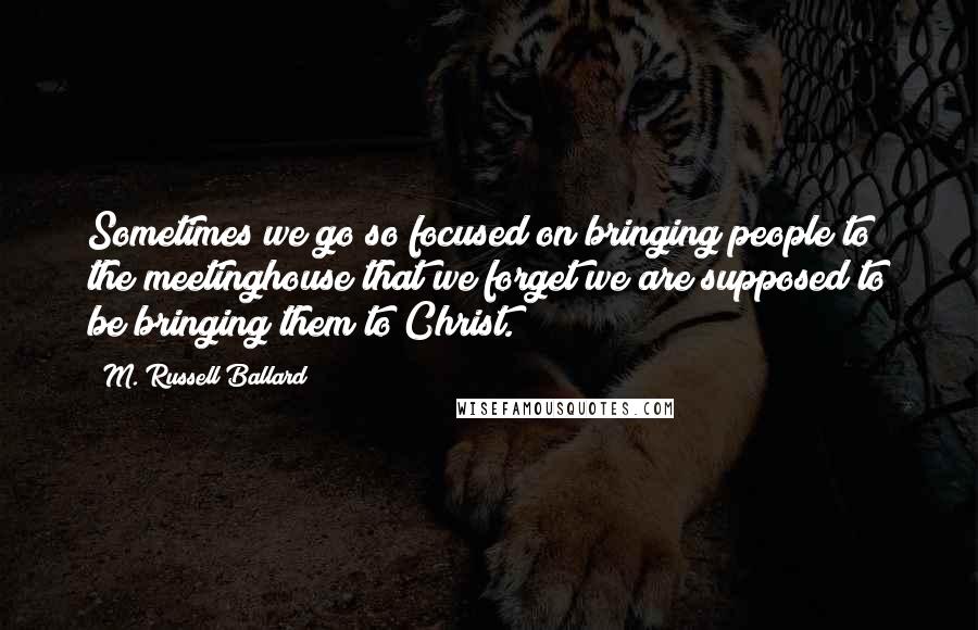 M. Russell Ballard Quotes: Sometimes we go so focused on bringing people to the meetinghouse that we forget we are supposed to be bringing them to Christ.