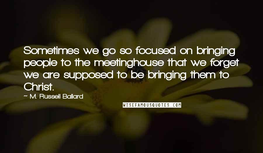 M. Russell Ballard Quotes: Sometimes we go so focused on bringing people to the meetinghouse that we forget we are supposed to be bringing them to Christ.