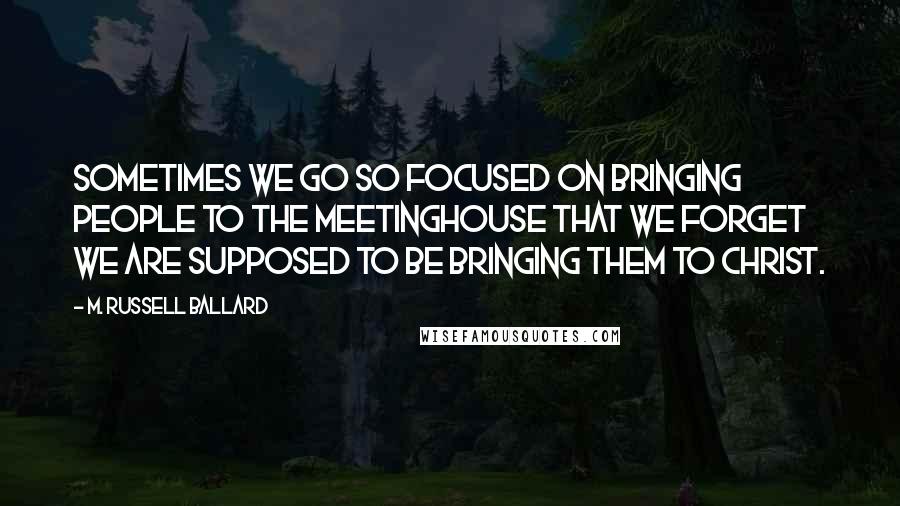 M. Russell Ballard Quotes: Sometimes we go so focused on bringing people to the meetinghouse that we forget we are supposed to be bringing them to Christ.