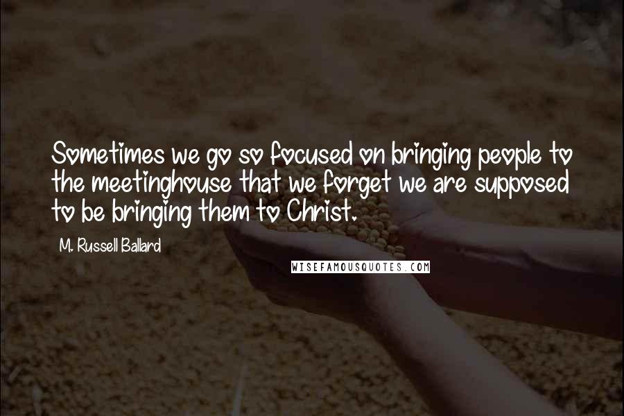 M. Russell Ballard Quotes: Sometimes we go so focused on bringing people to the meetinghouse that we forget we are supposed to be bringing them to Christ.