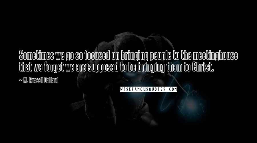 M. Russell Ballard Quotes: Sometimes we go so focused on bringing people to the meetinghouse that we forget we are supposed to be bringing them to Christ.