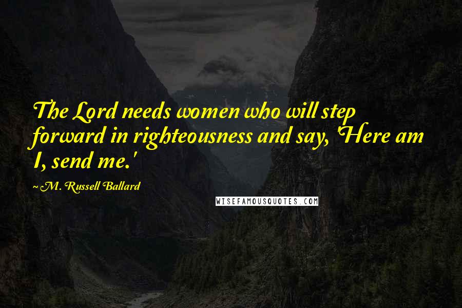 M. Russell Ballard Quotes: The Lord needs women who will step forward in righteousness and say, 'Here am I, send me.'