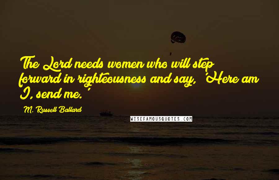 M. Russell Ballard Quotes: The Lord needs women who will step forward in righteousness and say, 'Here am I, send me.'