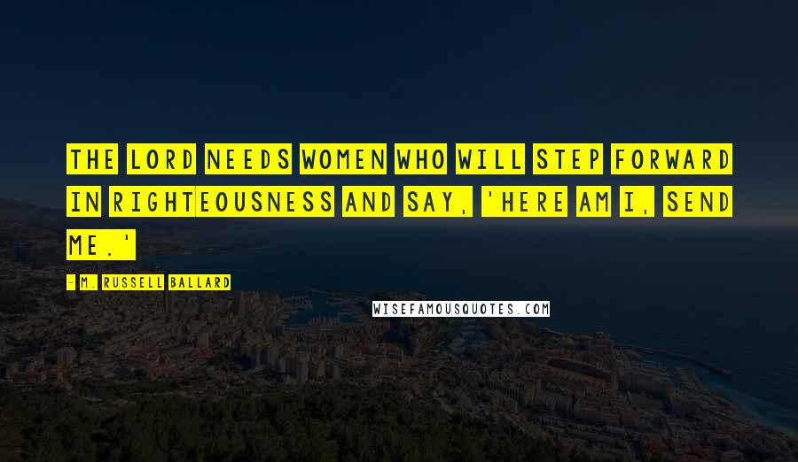 M. Russell Ballard Quotes: The Lord needs women who will step forward in righteousness and say, 'Here am I, send me.'