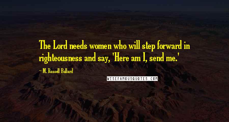 M. Russell Ballard Quotes: The Lord needs women who will step forward in righteousness and say, 'Here am I, send me.'