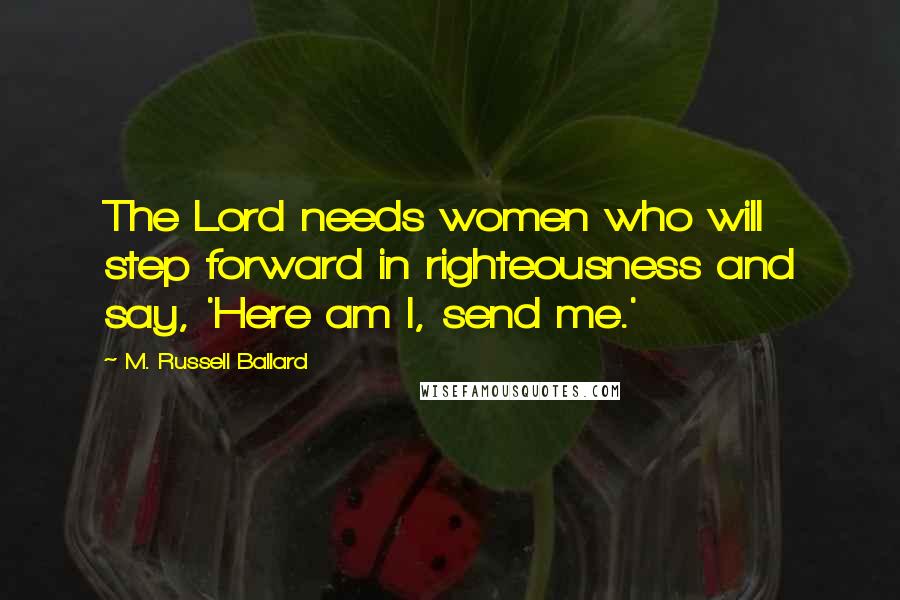 M. Russell Ballard Quotes: The Lord needs women who will step forward in righteousness and say, 'Here am I, send me.'