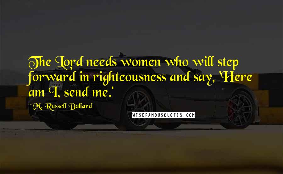 M. Russell Ballard Quotes: The Lord needs women who will step forward in righteousness and say, 'Here am I, send me.'
