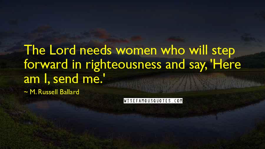 M. Russell Ballard Quotes: The Lord needs women who will step forward in righteousness and say, 'Here am I, send me.'