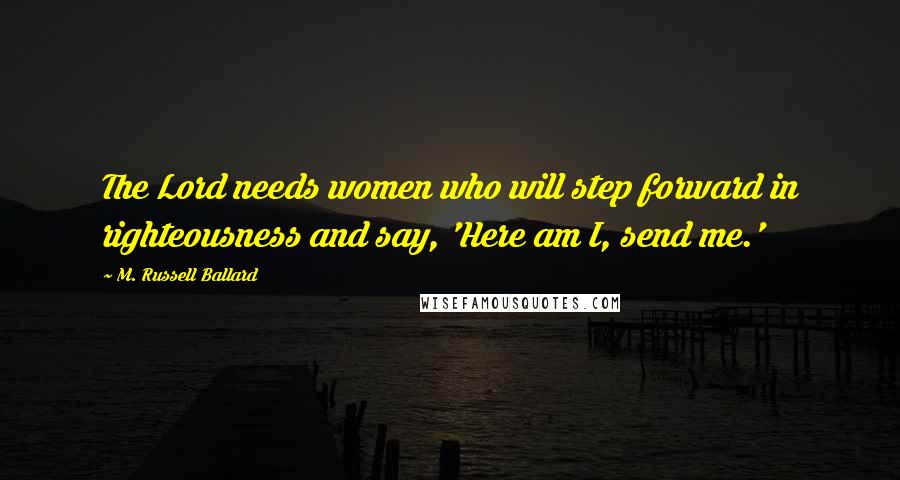 M. Russell Ballard Quotes: The Lord needs women who will step forward in righteousness and say, 'Here am I, send me.'