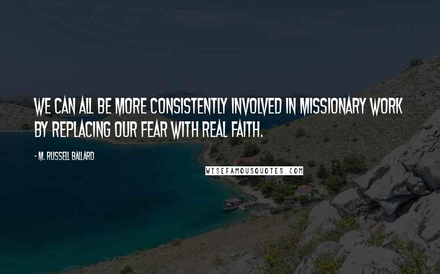 M. Russell Ballard Quotes: We can all be more consistently involved in missionary work by replacing our fear with real faith.