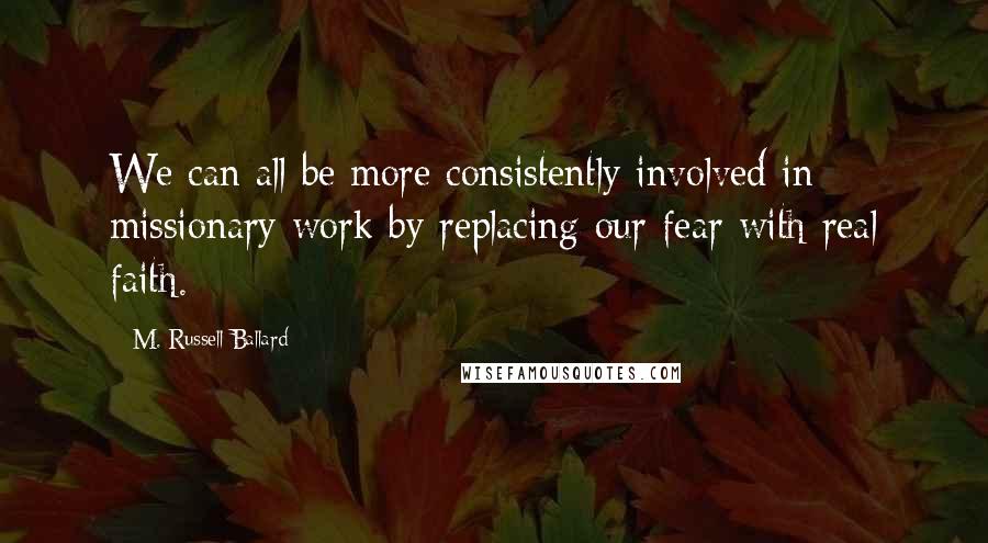 M. Russell Ballard Quotes: We can all be more consistently involved in missionary work by replacing our fear with real faith.