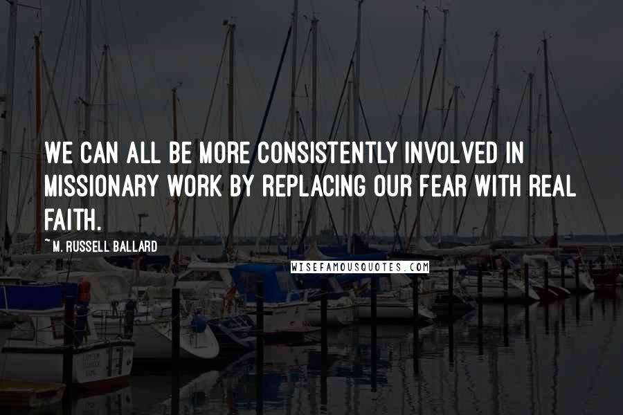 M. Russell Ballard Quotes: We can all be more consistently involved in missionary work by replacing our fear with real faith.