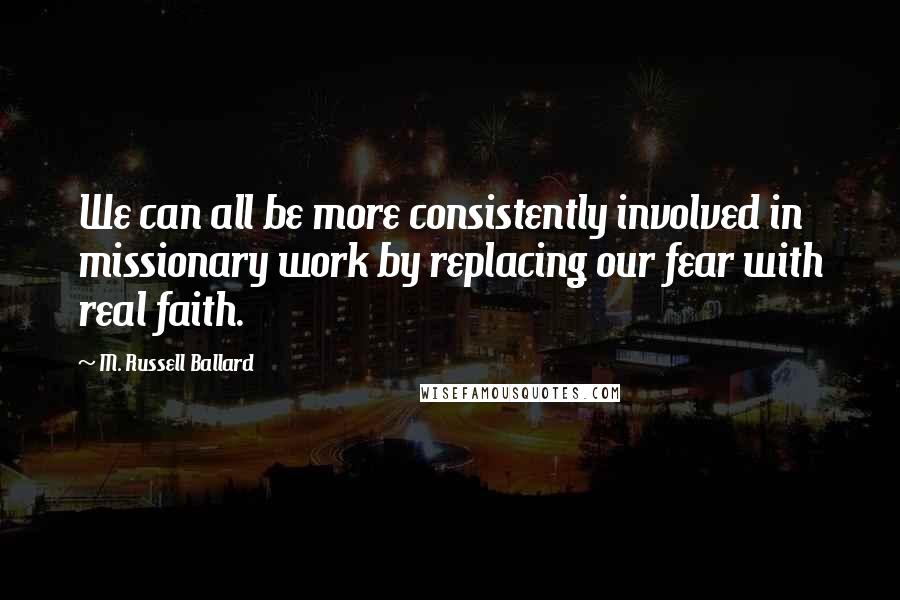 M. Russell Ballard Quotes: We can all be more consistently involved in missionary work by replacing our fear with real faith.