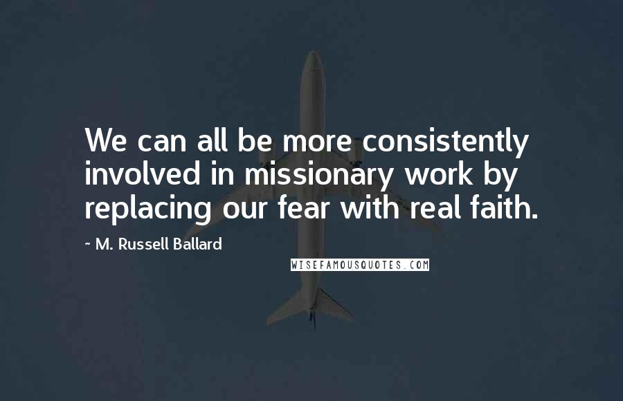 M. Russell Ballard Quotes: We can all be more consistently involved in missionary work by replacing our fear with real faith.