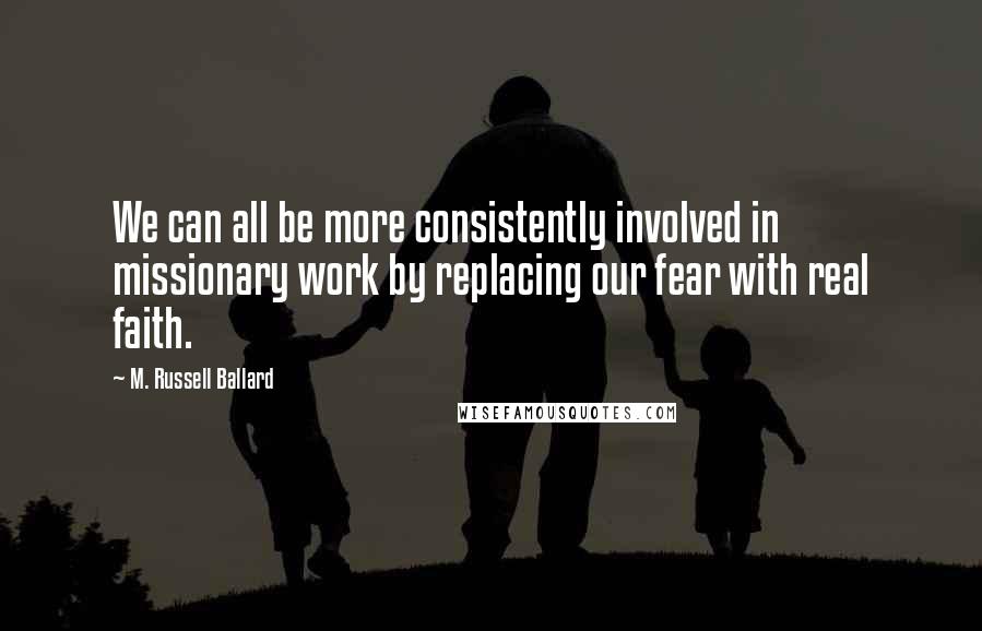 M. Russell Ballard Quotes: We can all be more consistently involved in missionary work by replacing our fear with real faith.