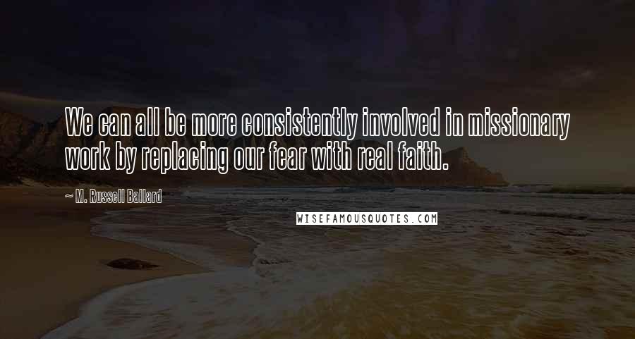 M. Russell Ballard Quotes: We can all be more consistently involved in missionary work by replacing our fear with real faith.